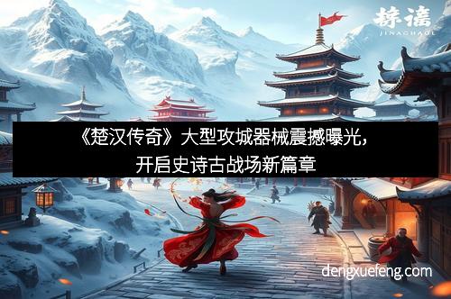 《楚汉传奇》大型攻城器械震撼曝光，开启史诗古战场新篇章