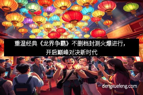 重温经典《龙界争霸》不删档封测火爆进行，开启巅峰对决新时代