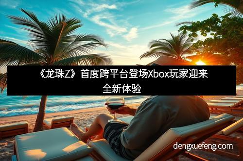 《龙珠Z》首度跨平台登场Xbox玩家迎来全新体验